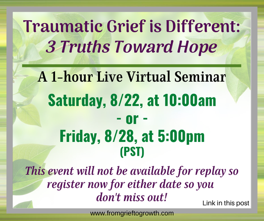 Traumatic Grief is Different: 3 Truths Toward Hope Register now for one of these two sessions.... Saturday, August 22nd, AT 10:00 am (PST) OR Friday, August 28TH, AT 5:00 pm (PST)