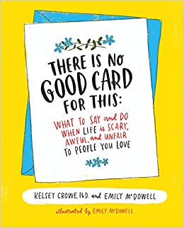 There Is No Good Card for This: What To Say and Do When Life Is Scary, Awful & Unfair To People You Love  - By Kelsey Crowe, PhD and Emily McDowell